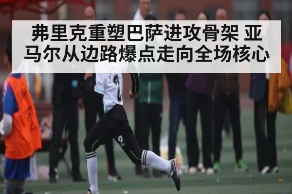 弗里克重塑巴萨进攻骨架 亚马尔从边路爆点走向全场核心